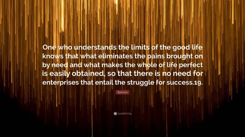 Epicurus Quote: “One who understands the limits of the good life knows that what eliminates the pains brought on by need and what makes the whole of life perfect is easily obtained, so that there is no need for enterprises that entail the struggle for success.19.”