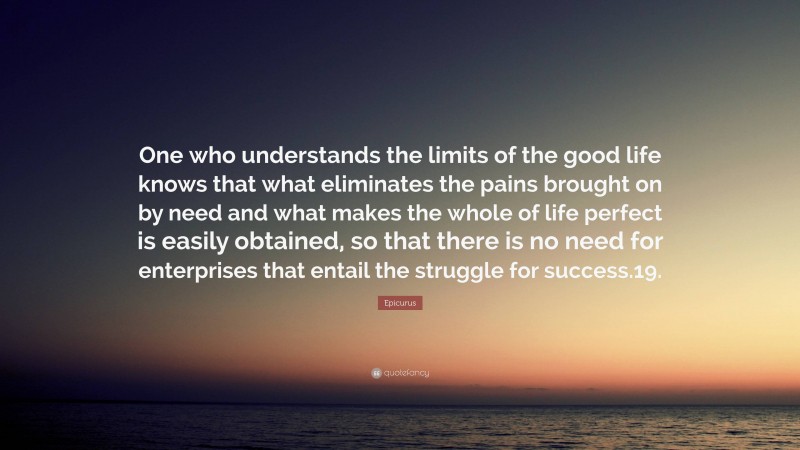 Epicurus Quote: “One who understands the limits of the good life knows that what eliminates the pains brought on by need and what makes the whole of life perfect is easily obtained, so that there is no need for enterprises that entail the struggle for success.19.”