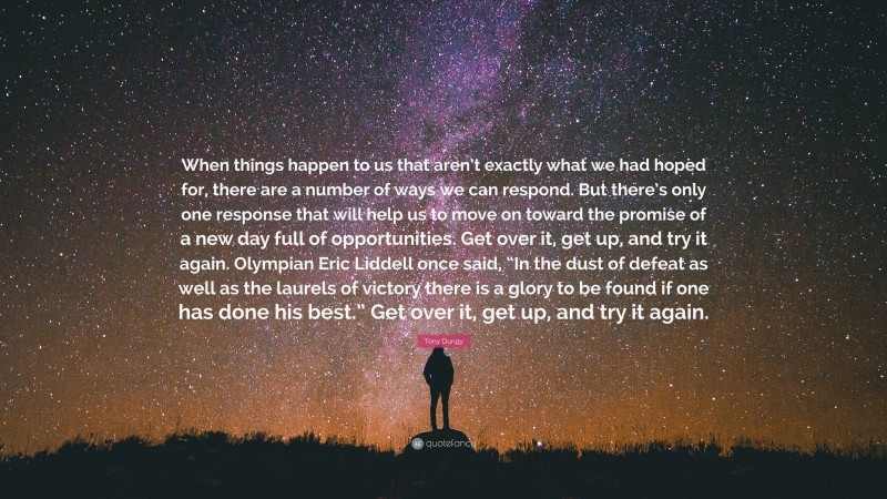 Tony Dungy Quote: “When things happen to us that aren’t exactly what we had hoped for, there are a number of ways we can respond. But there’s only one response that will help us to move on toward the promise of a new day full of opportunities. Get over it, get up, and try it again. Olympian Eric Liddell once said, “In the dust of defeat as well as the laurels of victory there is a glory to be found if one has done his best.” Get over it, get up, and try it again.”