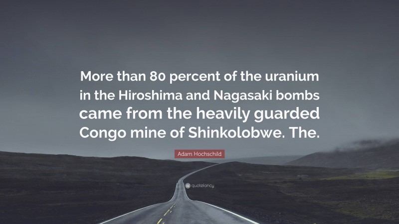 Adam Hochschild Quote: “More than 80 percent of the uranium in the Hiroshima and Nagasaki bombs came from the heavily guarded Congo mine of Shinkolobwe. The.”
