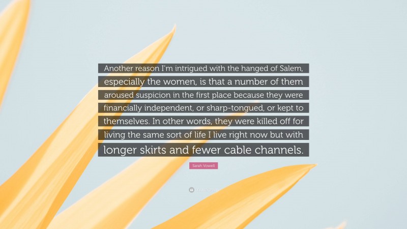 Sarah Vowell Quote: “Another reason I’m intrigued with the hanged of Salem, especially the women, is that a number of them aroused suspicion in the first place because they were financially independent, or sharp-tongued, or kept to themselves. In other words, they were killed off for living the same sort of life I live right now but with longer skirts and fewer cable channels.”