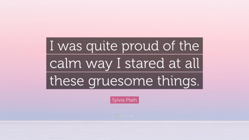 Sylvia Plath Quote: “I was quite proud of the calm way I stared at all these gruesome things.”