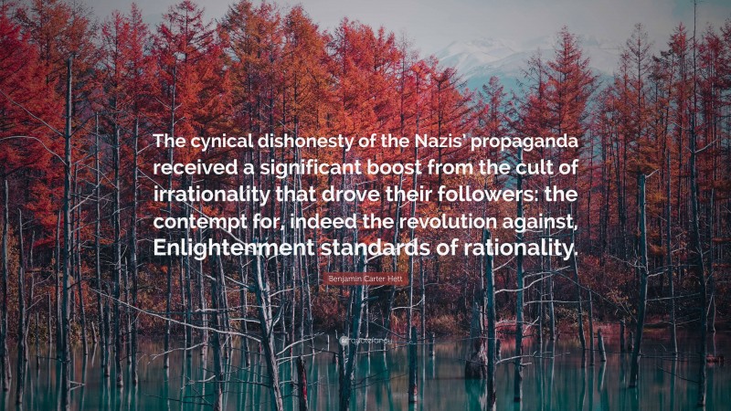 Benjamin Carter Hett Quote: “The cynical dishonesty of the Nazis’ propaganda received a significant boost from the cult of irrationality that drove their followers: the contempt for, indeed the revolution against, Enlightenment standards of rationality.”