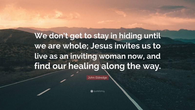 John Eldredge Quote: “We don’t get to stay in hiding until we are whole; Jesus invites us to live as an inviting woman now, and find our healing along the way.”
