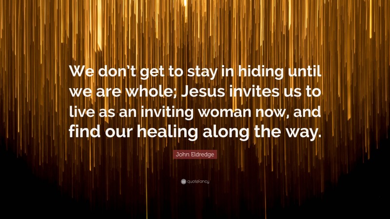 John Eldredge Quote: “We don’t get to stay in hiding until we are whole; Jesus invites us to live as an inviting woman now, and find our healing along the way.”