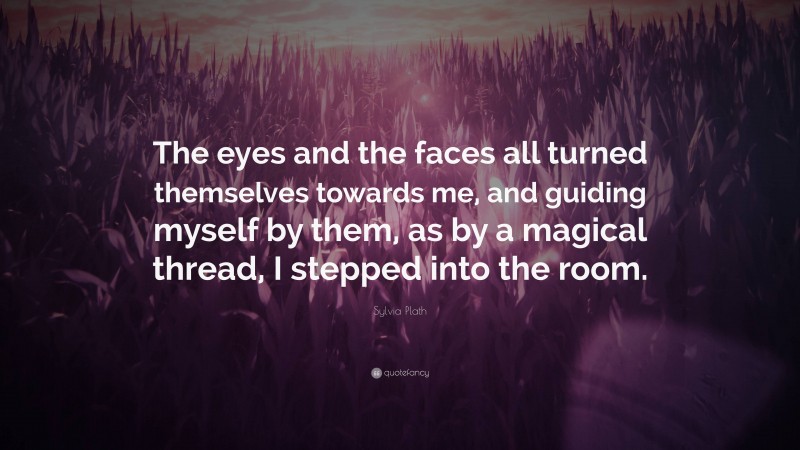 Sylvia Plath Quote: “The eyes and the faces all turned themselves towards me, and guiding myself by them, as by a magical thread, I stepped into the room.”