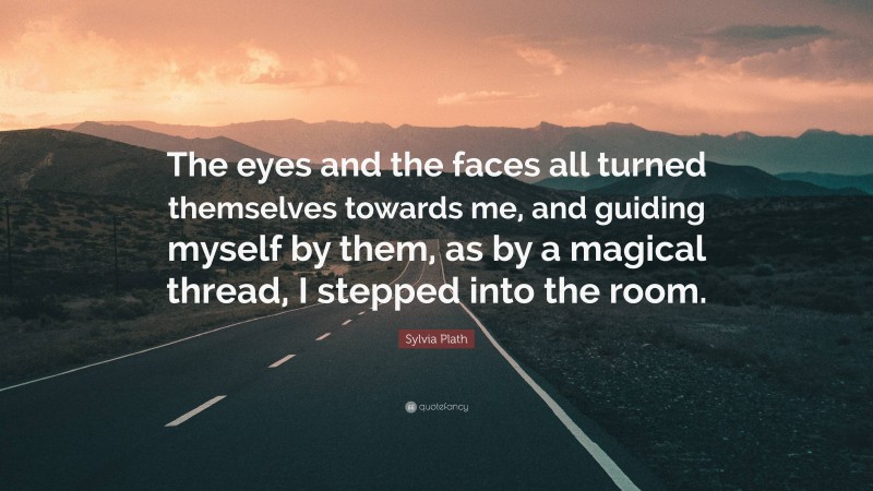 Sylvia Plath Quote: “The eyes and the faces all turned themselves towards me, and guiding myself by them, as by a magical thread, I stepped into the room.”