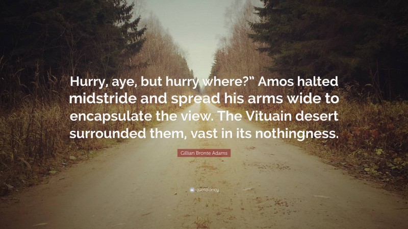 Gillian Bronte Adams Quote: “Hurry, aye, but hurry where?” Amos halted midstride and spread his arms wide to encapsulate the view. The Vituain desert surrounded them, vast in its nothingness.”