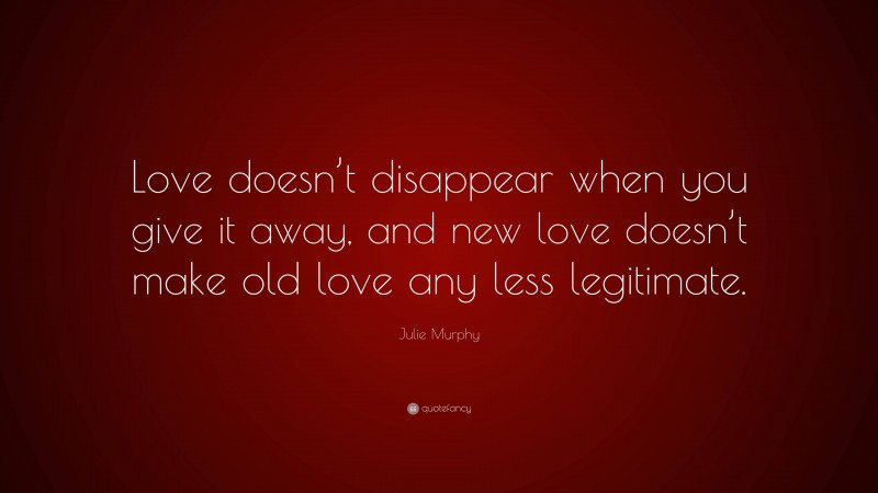 Julie Murphy Quote: “Love doesn’t disappear when you give it away, and new love doesn’t make old love any less legitimate.”