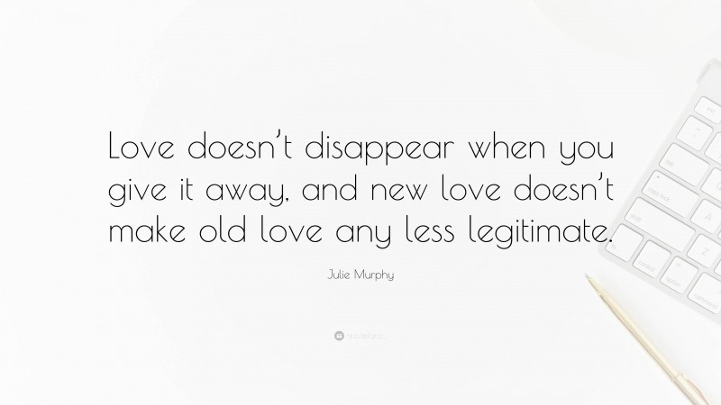 Julie Murphy Quote: “Love doesn’t disappear when you give it away, and new love doesn’t make old love any less legitimate.”