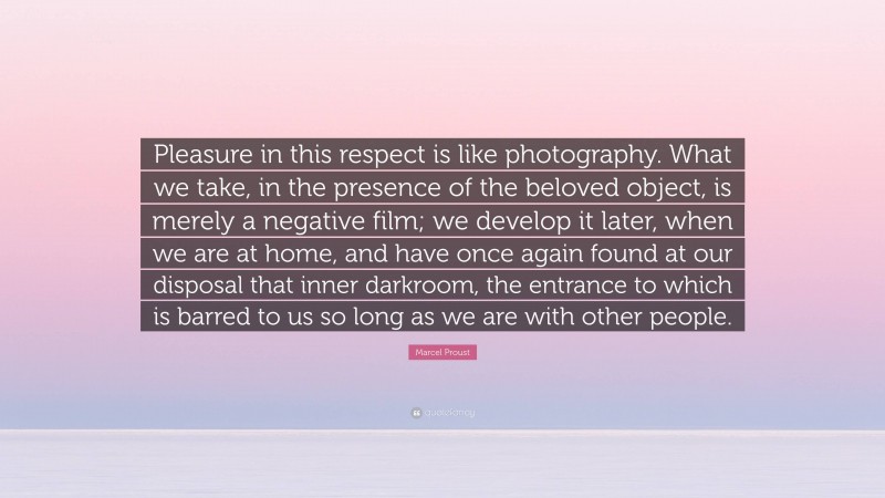 Marcel Proust Quote: “Pleasure in this respect is like photography. What we take, in the presence of the beloved object, is merely a negative film; we develop it later, when we are at home, and have once again found at our disposal that inner darkroom, the entrance to which is barred to us so long as we are with other people.”