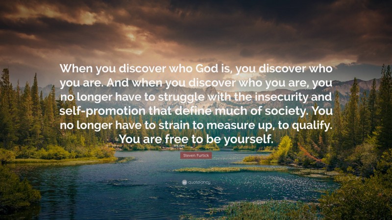 Steven Furtick Quote: “When you discover who God is, you discover who you are. And when you discover who you are, you no longer have to struggle with the insecurity and self-promotion that define much of society. You no longer have to strain to measure up, to qualify. You are free to be yourself.”