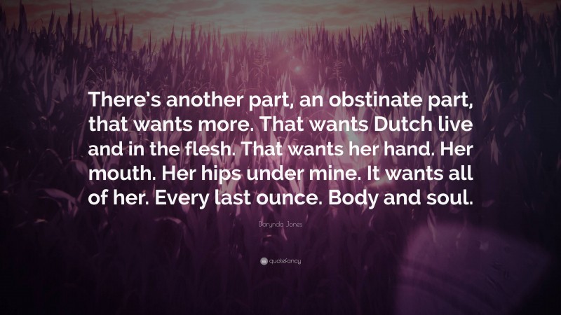 Darynda Jones Quote: “There’s another part, an obstinate part, that wants more. That wants Dutch live and in the flesh. That wants her hand. Her mouth. Her hips under mine. It wants all of her. Every last ounce. Body and soul.”