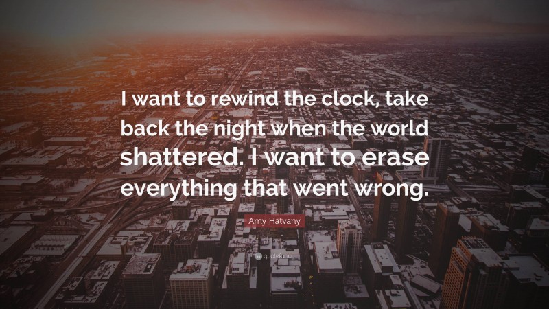 Amy Hatvany Quote: “I want to rewind the clock, take back the night when the world shattered. I want to erase everything that went wrong.”