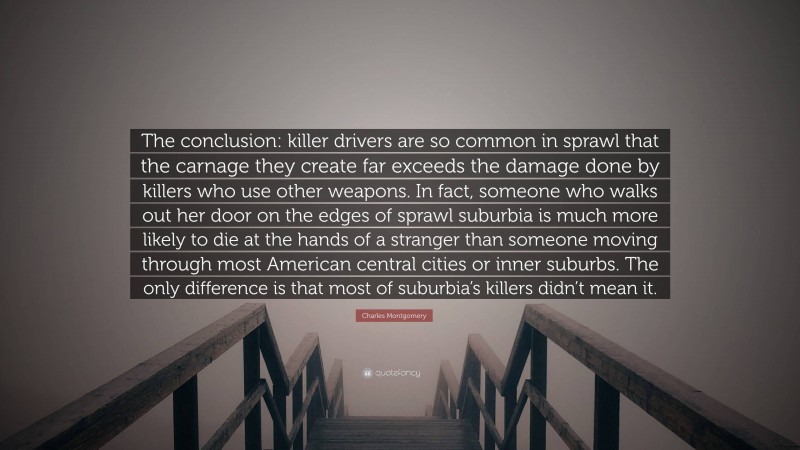 Charles Montgomery Quote: “The conclusion: killer drivers are so common in sprawl that the carnage they create far exceeds the damage done by killers who use other weapons. In fact, someone who walks out her door on the edges of sprawl suburbia is much more likely to die at the hands of a stranger than someone moving through most American central cities or inner suburbs. The only difference is that most of suburbia’s killers didn’t mean it.”