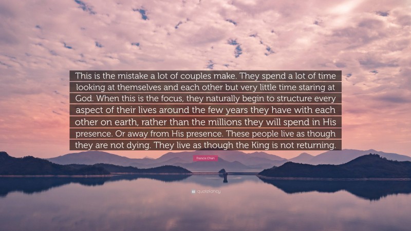 Francis Chan Quote: “This is the mistake a lot of couples make. They spend a lot of time looking at themselves and each other but very little time staring at God. When this is the focus, they naturally begin to structure every aspect of their lives around the few years they have with each other on earth, rather than the millions they will spend in His presence. Or away from His presence. These people live as though they are not dying. They live as though the King is not returning.”