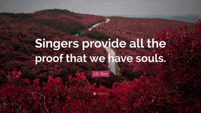 J.R. Rim Quote: “Singers provide all the proof that we have souls.”