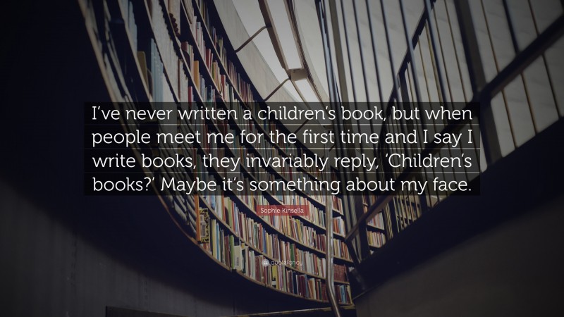 Sophie Kinsella Quote: “I’ve never written a children’s book, but when people meet me for the first time and I say I write books, they invariably reply, ‘Children’s books?’ Maybe it’s something about my face.”