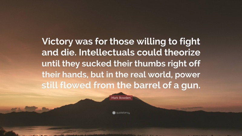 Mark Bowden Quote: “Victory was for those willing to fight and die. Intellectuals could theorize until they sucked their thumbs right off their hands, but in the real world, power still flowed from the barrel of a gun.”