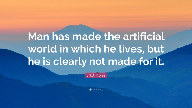 J.S.B. Morse Quote: “Man has made the artificial world in which he lives, but he is clearly not made for it.”