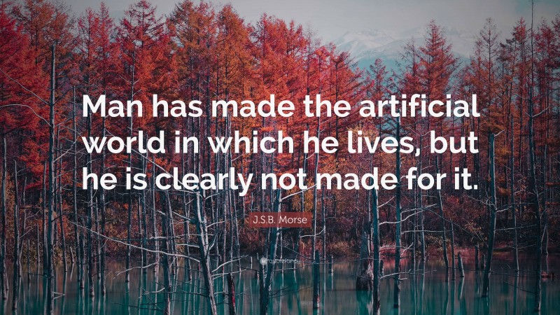 J.S.B. Morse Quote: “Man has made the artificial world in which he lives, but he is clearly not made for it.”