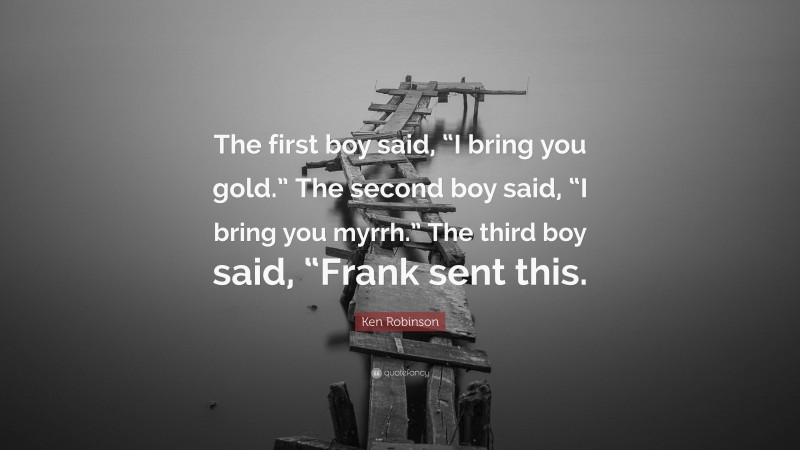 Ken Robinson Quote: “The first boy said, “I bring you gold.” The second boy said, “I bring you myrrh.” The third boy said, “Frank sent this.”