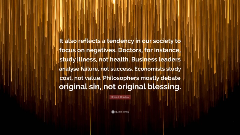 Robert Holden Quote: “It also reflects a tendency in our society to focus on negatives. Doctors, for instance, study illness, not health. Business leaders analyse failure, not success. Economists study cost, not value. Philosophers mostly debate original sin, not original blessing.”