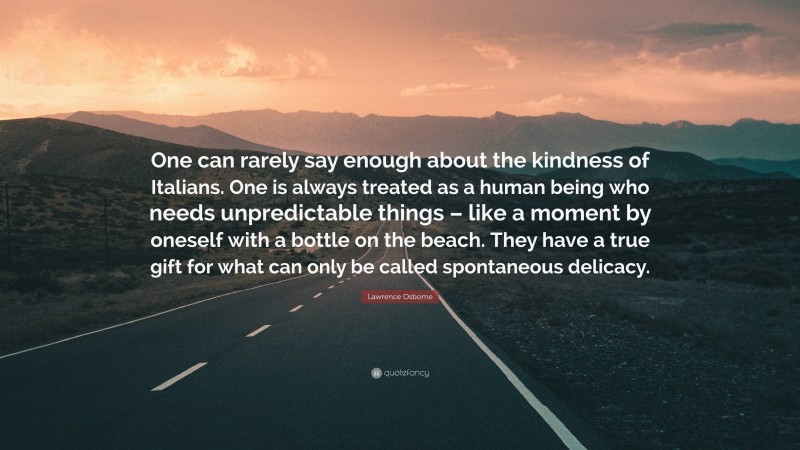 Lawrence Osborne Quote: “One can rarely say enough about the kindness of Italians. One is always treated as a human being who needs unpredictable things – like a moment by oneself with a bottle on the beach. They have a true gift for what can only be called spontaneous delicacy.”