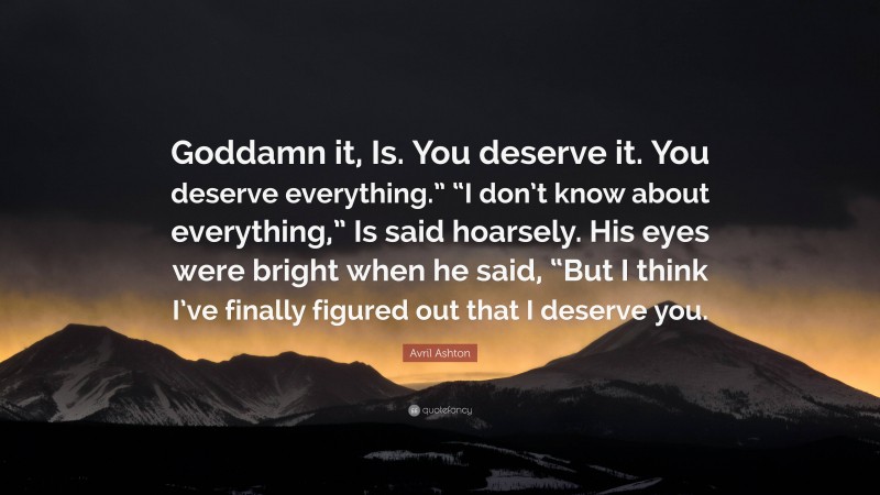 Avril Ashton Quote: “Goddamn it, Is. You deserve it. You deserve everything.” “I don’t know about everything,” Is said hoarsely. His eyes were bright when he said, “But I think I’ve finally figured out that I deserve you.”