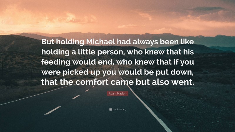 Adam Haslett Quote: “But holding Michael had always been like holding a little person, who knew that his feeding would end, who knew that if you were picked up you would be put down, that the comfort came but also went.”