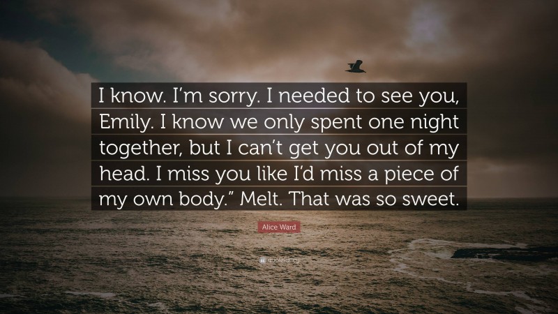 Alice Ward Quote: “I know. I’m sorry. I needed to see you, Emily. I know we only spent one night together, but I can’t get you out of my head. I miss you like I’d miss a piece of my own body.” Melt. That was so sweet.”