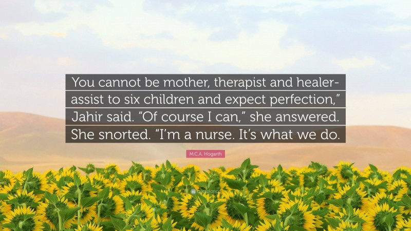 M.C.A. Hogarth Quote: “You cannot be mother, therapist and healer-assist to six children and expect perfection,” Jahir said. “Of course I can,” she answered. She snorted. “I’m a nurse. It’s what we do.”