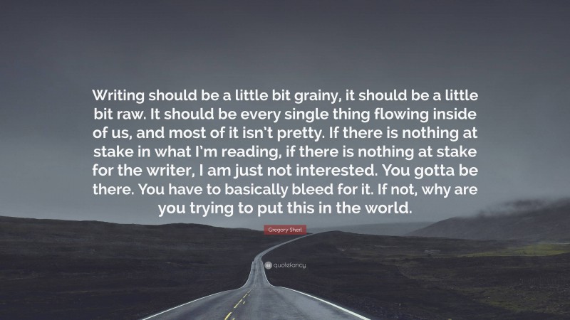 Gregory Sherl Quote: “Writing should be a little bit grainy, it should be a little bit raw. It should be every single thing flowing inside of us, and most of it isn’t pretty. If there is nothing at stake in what I’m reading, if there is nothing at stake for the writer, I am just not interested. You gotta be there. You have to basically bleed for it. If not, why are you trying to put this in the world.”