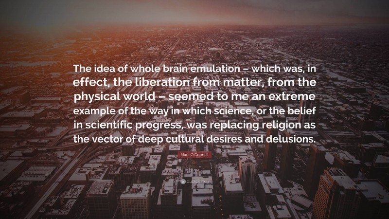 Mark O'Connell Quote: “The idea of whole brain emulation – which was, in effect, the liberation from matter, from the physical world – seemed to me an extreme example of the way in which science, or the belief in scientific progress, was replacing religion as the vector of deep cultural desires and delusions.”