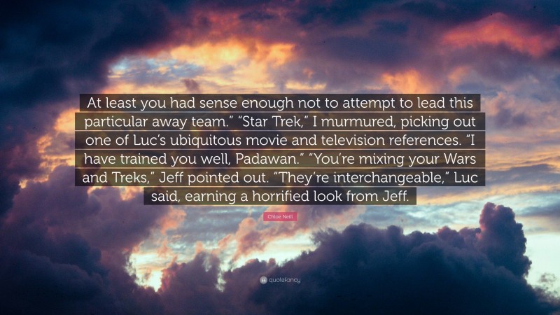 Chloe Neill Quote: “At least you had sense enough not to attempt to lead this particular away team.” “Star Trek,” I murmured, picking out one of Luc’s ubiquitous movie and television references. “I have trained you well, Padawan.” “You’re mixing your Wars and Treks,” Jeff pointed out. “They’re interchangeable,” Luc said, earning a horrified look from Jeff.”