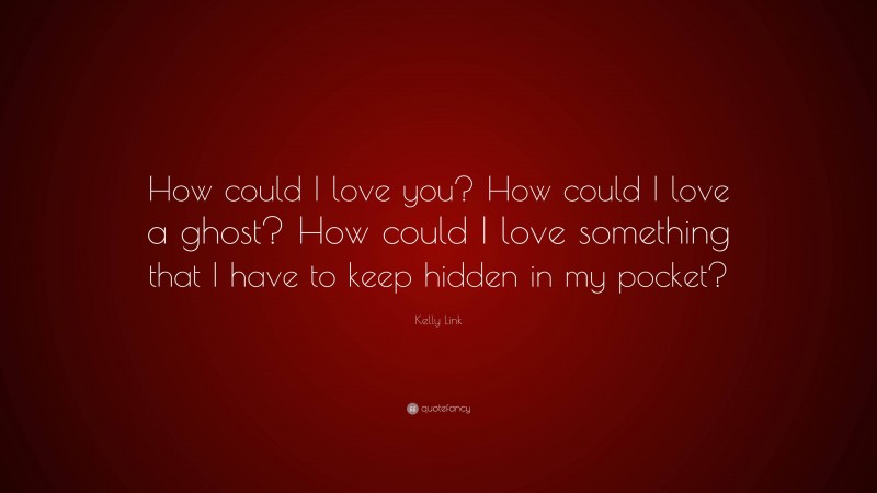 Kelly Link Quote: “How could I love you? How could I love a ghost? How could I love something that I have to keep hidden in my pocket?”