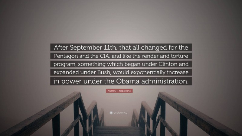 Andrew P. Napolitano Quote: “After September 11th, that all changed for the Pentagon and the CIA, and like the render and torture program, something which began under Clinton and expanded under Bush, would exponentially increase in power under the Obama administration.”