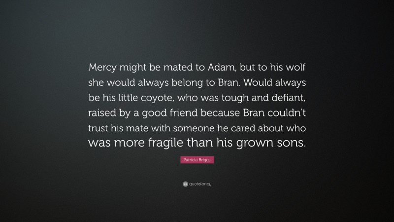 Patricia Briggs Quote: “Mercy might be mated to Adam, but to his wolf she would always belong to Bran. Would always be his little coyote, who was tough and defiant, raised by a good friend because Bran couldn’t trust his mate with someone he cared about who was more fragile than his grown sons.”