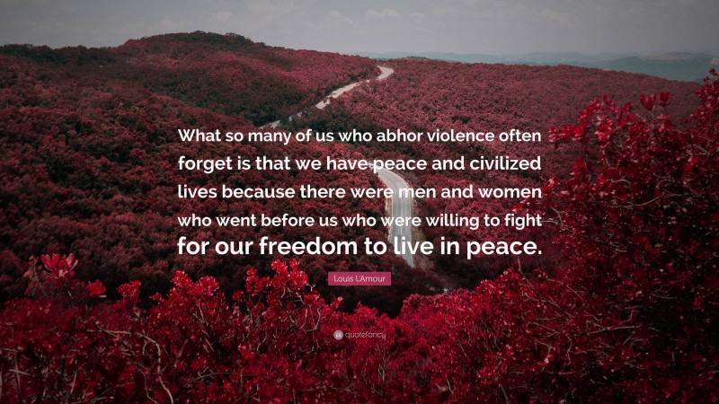 Louis L'Amour Quote: “What so many of us who abhor violence often forget is that we have peace and civilized lives because there were men and women who went before us who were willing to fight for our freedom to live in peace.”