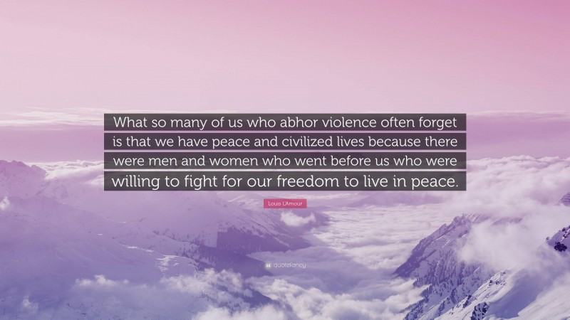 Louis L'Amour Quote: “What so many of us who abhor violence often forget is that we have peace and civilized lives because there were men and women who went before us who were willing to fight for our freedom to live in peace.”