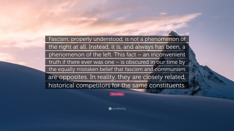 Matt Ridley Quote: “Fascism, properly understood, is not a phenomenon of the right at all. Instead, it is, and always has been, a phenomenon of the left. This fact – an inconvenient truth if there ever was one – is obscured in our time by the equally mistaken belief that fascism and communism are opposites. In reality, they are closely related, historical competitors for the same constituents.”