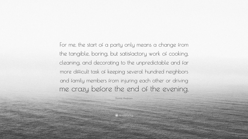 Donna Andrews Quote: “For me, the start of a party only means a change from the tangible, boring, but satisfactory work of cooking, cleaning, and decorating to the unpredictable and far more difficult task of keeping several hundred neighbors and family members from injuring each other or driving me crazy before the end of the evening.”