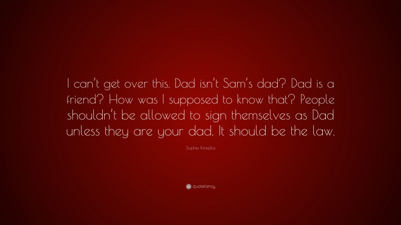Sophie Kinsella Quote: “I can’t get over this. Dad isn’t Sam’s dad? Dad is a friend? How was I supposed to know that? People shouldn’t be allowed to sign themselves as Dad unless they are your dad. It should be the law.”