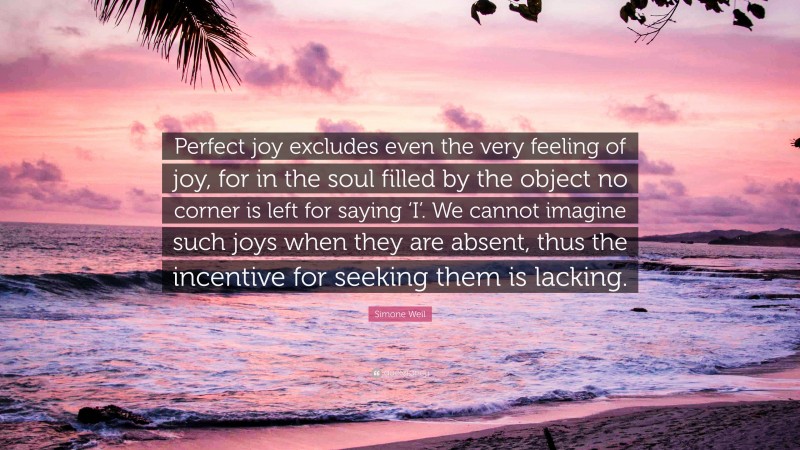 Simone Weil Quote: “Perfect joy excludes even the very feeling of joy, for in the soul filled by the object no corner is left for saying ‘I’. We cannot imagine such joys when they are absent, thus the incentive for seeking them is lacking.”