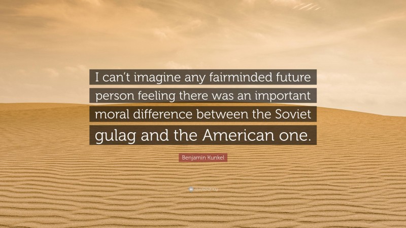 Benjamin Kunkel Quote: “I can’t imagine any fairminded future person feeling there was an important moral difference between the Soviet gulag and the American one.”