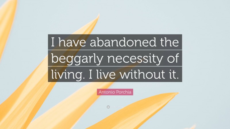 Antonio Porchia Quote: “I have abandoned the beggarly necessity of living. I live without it.”
