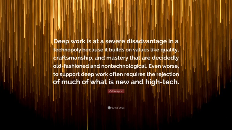 Cal Newport Quote: “Deep work is at a severe disadvantage in a technopoly because it builds on values like quality, craftsmanship, and mastery that are decidedly old-fashioned and nontechnological. Even worse, to support deep work often requires the rejection of much of what is new and high-tech.”