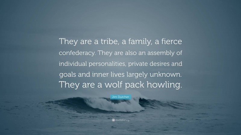 Jim Dutcher Quote: “They are a tribe, a family, a fierce confederacy. They are also an assembly of individual personalities, private desires and goals and inner lives largely unknown. They are a wolf pack howling.”
