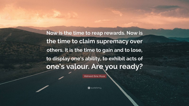 Waheed Ibne Musa Quote: “Now is the time to reap rewards. Now is the time to claim supremacy over others. It is the time to gain and to lose, to display one’s ability, to exhibit acts of one’s valour. Are you ready?”