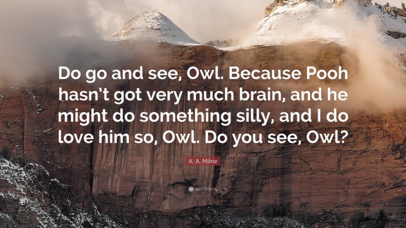A. A. Milne Quote: “Do go and see, Owl. Because Pooh hasn’t got very much brain, and he might do something silly, and I do love him so, Owl. Do you see, Owl?”
